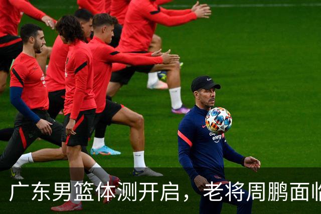 广东男篮体测开启，老将周鹏面临考验，新赛季首战精彩纷呈